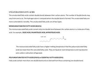 UNSATURATED FATTY ACIDS
The unsaturated fatty acids contain double bonds between their carbon atoms. The number of double bonds may
vary fromone to six. The hydrogen atom is removed where the double bond is formed. The unsaturated fatty are
more vulnerableto rancidity. The unsaturated fatty acids are of two types:
MONOUNSATURATED FATTY ACIDS (MUFA):
The monounsaturated fatty acids contain only one double bond between the carbon atoms in a molecule of fatty
acid. For example, OLEIC ACID, PALMITOLEIC ACID, MYRISTOLEIC ACID.
The monounsaturated fatty acids have a higher melting temperature that the polyunsaturated fatty
acids but lower than the saturated fatty acids. They are liquid at roomtemperature and may become
semi-solid or solid when refrigerated.
POLYUNSATURATED FATTY ACIDS (PUFA) or ESSENTIAL FATTY ACIDS (EFA):
Fatty acids contain more than one double bond and are derived fromthose containing one double bond.
 