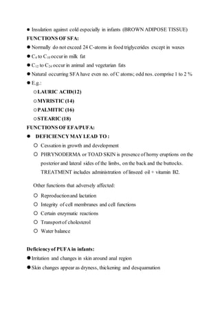  Insulation against cold especially in infants (BROWN ADIPOSE TISSUE)
FUNCTIONS OF SFA:
 Normally do not exceed 24 C-atoms in food triglycerides except in waxes
 C4 to C10 occurin milk fat
 C12 to C24 occur in animal and vegetarian fats
 Natural occurring SFA have even no. of C atoms; odd nos. comprise 1 to 2 %
 E.g.:
LAURIC ACID(12)
MYRISTIC (14)
PALMITIC (16)
STEARIC (18)
FUNCTIONS OF EFA/PUFA:
 DEFICIENCYMAY LEAD TO :
 Cessation in growth and development
 PHRYNODERMA or TOAD SKIN is presence of horny eruptions on the
posterior and lateral sides of the limbs, on the back and the buttocks.
TREATMENT includes administration of linseed oil + vitamin B2.
Other functions that adversely affected:
 Reproductionand lactation
 Integrity of cell membranes and cell functions
 Certain enzymatic reactions
 Transportof cholesterol
 Water balance
Deficiencyof PUFA in infants:
Irritation and changes in skin around anal region
Skin changes appear as dryness, thickening and desquamation
 