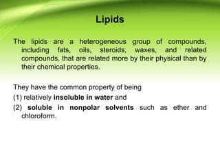 Lipids
The lipids are a heterogeneous group of compounds,
including fats, oils, steroids, waxes, and related
compounds, that are related more by their physical than by
their chemical properties.
They have the common property of being
(1) relatively insoluble in water and
(2) soluble in nonpolar solvents such as ether and
chloroform.
 