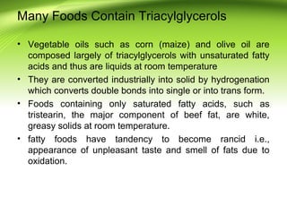 Many Foods Contain Triacylglycerols
• Vegetable oils such as corn (maize) and olive oil are
composed largely of triacylglycerols with unsaturated fatty
acids and thus are liquids at room temperature
• They are converted industrially into solid by hydrogenation
which converts double bonds into single or into trans form.
• Foods containing only saturated fatty acids, such as
tristearin, the major component of beef fat, are white,
greasy solids at room temperature.
• fatty foods have tandency to become rancid i.e.,
appearance of unpleasant taste and smell of fats due to
oxidation.
 