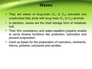 Waxes
• They are esters of long-chain (C14 to C36) saturated and
unsaturated fatty acids with long-chain (C16 to C30) alcohols
• In plankton, waxes are the chief storage form of metabolic
fuel.
• Their firm consistency and water-repellent property enable
to serve diverse functions like protection, lubrication and
prevent evaporation.
• Used as bases for the preparation of cosmetics, ointments,
lotions, polishes, lubricants and candles.
 