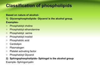 Classification of phospholipids
Based on nature of alcohol-
1) Glycerophospholipids- Glycerol is the alcohol group.
Examples-
o Phosphatidyl choline
o Phosphatidyl ethanolamine
o Phosphatidyl serine
o Phosphatidyl inositol
o Phosphatidic acid
o Cardiolipin
o Plasmalogen
o Platelet activating factor
o Phosphatidyl Glycerol
2) Sphingophospholipids- Sphingol is the alcohol group
Example- Sphingomyelin
 