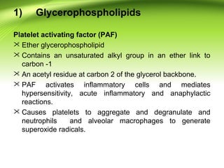 1) Glycerophospholipids
Platelet activating factor (PAF)
 Ether glycerophospholipid
 Contains an unsaturated alkyl group in an ether link to
carbon -1
 An acetyl residue at carbon 2 of the glycerol backbone.
 PAF activates inflammatory cells and mediates
hypersensitivity, acute inflammatory and anaphylactic
reactions.
 Causes platelets to aggregate and degranulate and
neutrophils and alveolar macrophages to generate
superoxide radicals.
 
