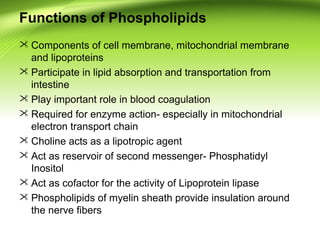 Functions of Phospholipids
 Components of cell membrane, mitochondrial membrane
and lipoproteins
 Participate in lipid absorption and transportation from
intestine
 Play important role in blood coagulation
 Required for enzyme action- especially in mitochondrial
electron transport chain
 Choline acts as a lipotropic agent
 Act as reservoir of second messenger- Phosphatidyl
Inositol
 Act as cofactor for the activity of Lipoprotein lipase
 Phospholipids of myelin sheath provide insulation around
the nerve fibers
 