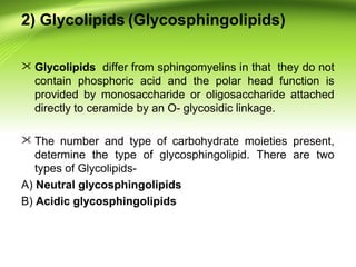 2) Glycolipids (Glycosphingolipids)
 Glycolipids differ from sphingomyelins in that they do not
contain phosphoric acid and the polar head function is
provided by monosaccharide or oligosaccharide attached
directly to ceramide by an O- glycosidic linkage.
 The number and type of carbohydrate moieties present,
determine the type of glycosphingolipid. There are two
types of Glycolipids-
A) Neutral glycosphingolipids
B) Acidic glycosphingolipids
 