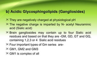 b) Acidic Glycosphingolipids (Gangliosides)
 They are negatively charged at physiological pH
 The negative charge is imparted by N- acetyl Neuraminic
acid (Sialic acid)
 Brain gangliosides may contain up to four Sialic acid
residues and based on that they are -GM, GD, GT and GQ,
containing 1,2,3 or 4 Sialic acid residues
 Four important types of Gm series are-
 GM1, GM2 and GM3
 GM1 is complex of all
 