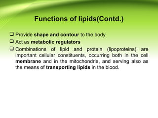Functions of lipids(Contd.)
 Provide shape and contour to the body
 Act as metabolic regulators
 Combinations of lipid and protein (lipoproteins) are
important cellular constituents, occurring both in the cell
membrane and in the mitochondria, and serving also as
the means of transporting lipids in the blood.
 