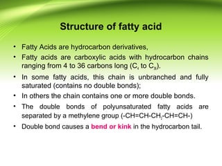 Structure of fatty acid
• Fatty Acids are hydrocarbon derivatives,
• Fatty acids are carboxylic acids with hydrocarbon chains
ranging from 4 to 36 carbons long (C4 to C36).
• In some fatty acids, this chain is unbranched and fully
saturated (contains no double bonds);
• In others the chain contains one or more double bonds.
• The double bonds of polyunsaturated fatty acids are
separated by a methylene group (-CH=CH-CH2-CH=CH-)
• Double bond causes a bend or kink in the hydrocarbon tail.
 