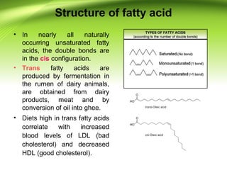 Structure of fatty acid
• In nearly all naturally
occurring unsaturated fatty
acids, the double bonds are
in the cis configuration.
• Trans fatty acids are
produced by fermentation in
the rumen of dairy animals,
are obtained from dairy
products, meat and by
conversion of oil into ghee.
• Diets high in trans fatty acids
correlate with increased
blood levels of LDL (bad
cholesterol) and decreased
HDL (good cholesterol).
 