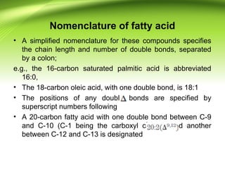 Nomenclature of fatty acid
• A simplified nomenclature for these compounds specifies
the chain length and number of double bonds, separated
by a colon;
e.g., the 16-carbon saturated palmitic acid is abbreviated
16:0,
• The 18-carbon oleic acid, with one double bond, is 18:1
• The positions of any double bonds are specified by
superscript numbers following
• A 20-carbon fatty acid with one double bond between C-9
and C-10 (C-1 being the carboxyl carbon) and another
between C-12 and C-13 is designated
 
