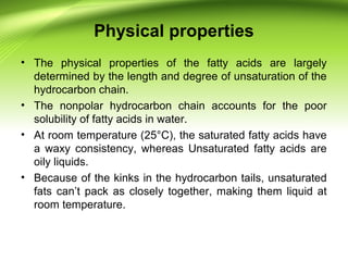 Physical properties
• The physical properties of the fatty acids are largely
determined by the length and degree of unsaturation of the
hydrocarbon chain.
• The nonpolar hydrocarbon chain accounts for the poor
solubility of fatty acids in water.
• At room temperature (25°C), the saturated fatty acids have
a waxy consistency, whereas Unsaturated fatty acids are
oily liquids.
• Because of the kinks in the hydrocarbon tails, unsaturated
fats can’t pack as closely together, making them liquid at
room temperature.
 