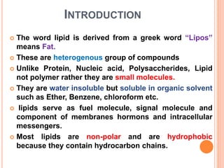 INTRODUCTION
 The word lipid is derived from a greek word “Lipos”
means Fat.
 These are heterogenous group of compounds
 Unlike Protein, Nucleic acid, Polysaccherides, Lipid
not polymer rather they are small molecules.
 They are water insoluble but soluble in organic solvent
such as Ether, Benzene, chloroform etc.
 lipids serve as fuel molecule, signal molecule and
component of membranes hormons and intracellular
messengers.
 Most lipids are non-polar and are hydrophobic
because they contain hydrocarbon chains.
 