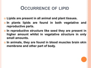 OCCURRENCE OF LIPID
 Lipids are present in all animal and plant tissues.
 In plants lipids are found in both vegetative and
reproductive parts.
 In reproductive structure like seed they are present in
higher amount whilst in vegetative structure in only
small amounts.
 In animals, they are found in blood muscles brain skin
membrane and other part of body.
 