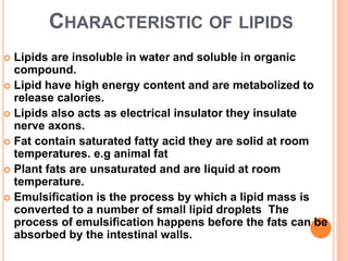 CHARACTERISTIC OF LIPIDS
 Lipids are insoluble in water and soluble in organic
compound.
 Lipid have high energy content and are metabolized to
release calories.
 Lipids also acts as electrical insulator they insulate
nerve axons.
 Fat contain saturated fatty acid they are solid at room
temperatures. e.g animal fat
 Plant fats are unsaturated and are liquid at room
temperature.
 Emulsification is the process by which a lipid mass is
converted to a number of small lipid droplets The
process of emulsification happens before the fats can be
absorbed by the intestinal walls.
 