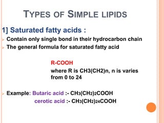TYPES OF SIMPLE LIPIDS
1] Saturated fatty acids :
 Contain only single bond in their hydrocarbon chain
 The general formula for saturated fatty acid
R-COOH
where R is CH3(CH2)n, n is varies
from 0 to 24
 Example: Butaric acid :- CH3(CH2)2COOH
cerotic acid :- CH3(CH2)24COOH
 