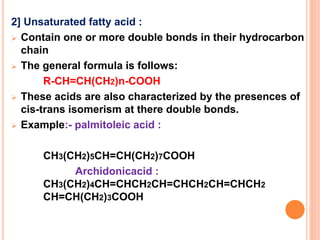 2] Unsaturated fatty acid :
 Contain one or more double bonds in their hydrocarbon
chain
 The general formula is follows:
R-CH=CH(CH2)n-COOH
 These acids are also characterized by the presences of
cis-trans isomerism at there double bonds.
 Example:- palmitoleic acid :
CH3(CH2)5CH=CH(CH2)7COOH
Archidonicacid :
CH3(CH2)4CH=CHCH2CH=CHCH2CH=CHCH2
CH=CH(CH2)3COOH
 