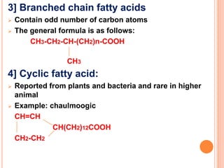 3] Branched chain fatty acids
 Contain odd number of carbon atoms
 The general formula is as follows:
CH3-CH2-CH-(CH2)n-COOH
CH3
4] Cyclic fatty acid:
 Reported from plants and bacteria and rare in higher
animal
 Example: chaulmoogic
CH=CH
CH(CH2)12COOH
CH2-CH2
 