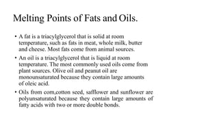 Melting Points of Fats and Oils.
• A fat is a triacylglycerol that is solid at room
temperature, such as fats in meat, whole milk, butter
and cheese. Most fats come from animal sources.
• An oil is a triacylglycerol that is liquid at room
temperature. The most commonly used oils come from
plant sources. Olive oil and peanut oil are
monounsaturated because they contain large amounts
of oleic acid.
• Oils from corn,cotton seed, safflower and sunflower are
polyunsaturated because they contain large amounts of
fatty acids with two or more double bonds.
 