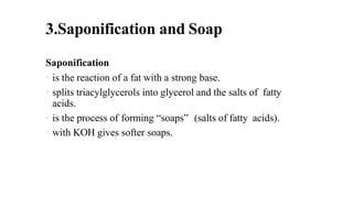 3.Saponification and Soap
Saponification
• is the reaction of a fat with a strong base.
• splits triacylglycerols into glycerol and the salts of fatty
acids.
• is the process of forming “soaps” (salts of fatty acids).
• with KOH gives softer soaps.
 