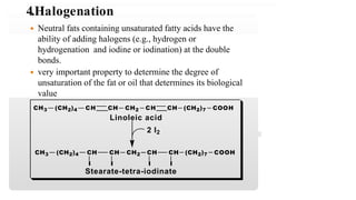 (CH2)7 COOHCH3 (CH2)4 CH CH CH2 CH CH
Linoleic acid
2 I2
CH CH (CH2)7 COOHCH CH CH2CH3 (CH2)4
I I I I
Stearate-tetra-iodinate
 Neutral fats containing unsaturated fatty acids have the
ability of adding halogens (e.g., hydrogen or
hydrogenation and iodine or iodination) at the double
bonds.
 very important property to determine the degree of
unsaturation of the fat or oil that determines its biological
value
4.Halogenation
 