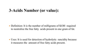3-Acids Number (or value):
 Definition: It is the number of milligrams of KOH required
to neutralize the free fatty acids present in one gram of fat.
 Uses: It is used for detection of hydrolytic rancidity because
it measures the amount of free fatty acids present.
 