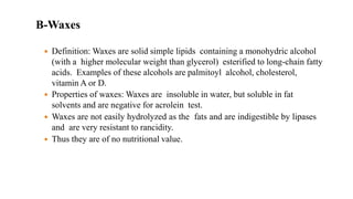 B-Waxes
 Definition: Waxes are solid simple lipids containing a monohydric alcohol
(with a higher molecular weight than glycerol) esterified to long-chain fatty
acids. Examples of these alcohols are palmitoyl alcohol, cholesterol,
vitamin A or D.
 Properties of waxes: Waxes are insoluble in water, but soluble in fat
solvents and are negative for acrolein test.
 Waxes are not easily hydrolyzed as the fats and are indigestible by lipases
and are very resistant to rancidity.
 Thus they are of no nutritional value.
 