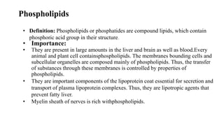 Phospholipids
• Definition: Phospholipids or phosphatides are compound lipids, which contain
phosphoric acid group in their structure.
• Importance:
• They are present in large amounts in the liver and brain as well as blood.Every
animal and plant cell containsphospholipids. The membranes bounding cells and
subcellular organelles are composed mainly of phospholipids. Thus, the transfer
of substances through these membranes is controlled by properties of
phospholipids.
• They are important components of the lipoprotein coat essential for secretion and
transport of plasma lipoprotein complexes. Thus, they are lipotropic agents that
prevent fatty liver.
• Myelin sheath of nerves is rich withphospholipids.
 