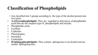 Classification of Phospholipids
• Are classified into 2 groups according to the type of the alcohol present into
two types:
• A-Glycerophospholipids: They are regarded as derivatives of phosphatidic
acids that are the simplest type of phospholipids and include:
• Phosphatidic acids.
• Lecithins
• Cephalins.
• Plasmalogens.
• Inositides.
• Cardiolipin.
• B-Sphingophospholipids: They contain sphingosine as an alcohol and are
named Sphingomyelins.
 