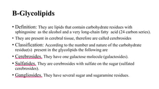 B-Glycolipids
• Definition: They are lipids that contain carbohydrate residues with
sphingosine as the alcohol and a very long-chain fatty acid (24 carbon series).
• They are present in cerebral tissue, therefore are called cerebrosides
• Classification: According to the number and nature of the carbohydrate
residue(s) present in the glycolipids the following are
• Cerebrosides. They have one galactose molecule (galactosides).
• Sulfatides. They are cerebrosides with sulfate on the sugar (sulfated
cerebrosides).
• Gangliosides. They have several sugar and sugaramine residues.
 