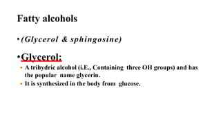 Fatty alcohols
• (Glycerol & sphingosine)
•Glycerol:
 A trihydric alcohol (i.E., Containing three OH groups) and has
the popular name glycerin.
 It is synthesized in the body from glucose.
 