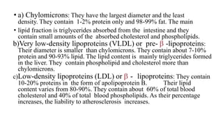 • a) Chylomicrons: They have the largest diameter and the least
density. They contain 1-2% protein only and 98-99% fat. The main
• lipid fraction is triglycerides absorbed from the intestine and they
contain small amounts of the absorbed cholesterol and phospholipids.
b)Very low-density lipoproteins (VLDL) or pre-  -lipoproteins:
Their diameter is smaller than chylomicrons. They contain about 7-10%
protein and 90-93% lipid. The lipid content is mainly triglycerides formed
in the liver. They contain phospholipid and cholesterol more than
chylomicrons.
c)Low-density lipoproteins (LDL) or  - lipoproteins: They contain
10-20% proteins in the form of apolipoprotein B. Their lipid
content varies from 80-90%. They contain about 60% of total blood
cholesterol and 40% of total blood phospholipids. As their percentage
increases, the liability to atherosclerosis increases.
 