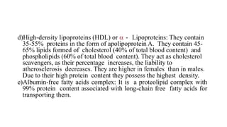 d)High-density lipoproteins (HDL) or  - Lipoproteins: They contain
35-55% proteins in the form of apolipoprotein A. They contain 45-
65% lipids formed of cholesterol (40% of total blood content) and
phospholipids (60% of total blood content). They act as cholesterol
scavengers, as their percentage increases, the liability to
atherosclerosis decreases. They are higher in females than in males.
Due to their high protein content they possess the highest density.
e)Albumin-free fatty acids complex: It is a proteolipid complex with
99% protein content associated with long-chain free fatty acids for
transporting them.
 