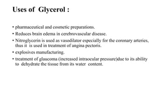 Uses of Glycerol :
• pharmaceutical and cosmetic preparations.
• Reduces brain edema in cerebrovascular disease.
• Nitroglycerin is used as vasodilator especially for the coronary arteries,
thus it is used in treatment of angina pectoris.
• explosives manufacturing.
• treatment of glaucoma (increased intraocular pressure)due to its ability
to dehydrate the tissue from its water content.
 