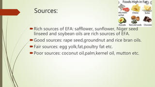Sources:
Rich sources of EFA: safflower, sunflower, Niger seed
linseed and soybean oils are rich sources of EFA.
Good sources: rape seed,groundnut and rice bran oils.
Fair sources: egg yolk,fat,poultry fat etc.
Poor sources: coconut oil,palm,kernel oil, mutton etc.
 