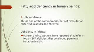 Fatty acid deficiency in human beings:
1. Phrynoderma:
This is one of the common disorders of malnutrition
observed in adults and children
Deficiency in infants:
Hansen and co workers have reported that infants
fed on EFA deficient diet developed perennial
irritation in skin.
 