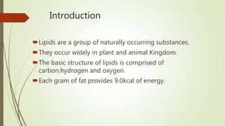 Introduction
Lipids are a group of naturally occurring substances.
They occur widely in plant and animal Kingdom.
The basic structure of lipids is comprised of
carbon,hydrogen and oxygen.
Each gram of fat provides 9.0kcal of energy.
 