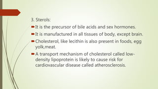 3. Sterols:
It is the precursor of bile acids and sex hormones.
It is manufactured in all tissues of body, except brain.
Cholesterol, like lecithin is also present in foods, egg
yolk,meat.
A transport mechanism of cholesterol called low-
density lipoprotein is likely to cause risk for
cardiovascular disease called atherosclerosis.
 