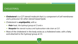 CHOLESTEROL
 Cholesterol is a C27 steroid molecule that is a component of cell membranes
and a precursor for other steroid-based lipids.
 Cholesterol is amphipathic, with a:
 Polar head, the hydroxyl group at C3 and a
 Nonpolar the steroid nucleus and hydrocarbon side chain at C17.
 Most of the cholesterol in the body exists as a cholesterol ester, with a fatty
acid attached to the hydroxyl group at C3.
 
