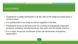 CHOLESTEROL
 Cholesterol is widely distributed in all the cells of the body but particularly in
nervous tissue.
 It is synthesized in our body as well as supplied in the diet.
 Cholesterol serves as the precursor for a variety of biologically important
products, including: steroid hormones, bile acids and fat soluble vitamins.
 It is a major structural constituent of the cell membranes and plasma
lipoproteins.
 