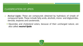 CLASSIFICATION OF LIPIDS
3. Derived Lipids: These are compounds obtained by hydrolysis of simple of
compound lipids. These include fatty acids, alcohols, mono- and diglycerides,
steroids, terpenes and carotenoids.
 Glycerides and cholesterol esters, because of their uncharged nature, are
also called neutral lipids.
 