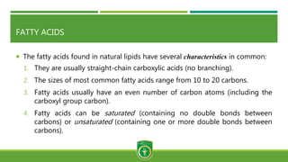FATTY ACIDS
 The fatty acids found in natural lipids have several characteristics in common:
1. They are usually straight-chain carboxylic acids (no branching).
2. The sizes of most common fatty acids range from 10 to 20 carbons.
3. Fatty acids usually have an even number of carbon atoms (including the
carboxyl group carbon).
4. Fatty acids can be saturated (containing no double bonds between
carbons) or unsaturated (containing one or more double bonds between
carbons).
 
