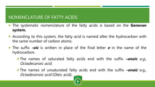 NOMENCLATURE OF FATTY ACIDS
 The systematic nomenclature of the fatty acids is based on the Genevan
system.
 According to this system, the fatty acid is named after the hydrocarbon with
the same number of carbon atoms.
 The suffix -oic is written in place of the final letter e in the name of the
hydrocarbon.
The names of saturated fatty acids end with the suffix –anoic e.g.,
Octadecanoic acid.
The names of unsaturated fatty acids end with the suffix –enoic e.g.,
Octadecenoic acid (Oleic acid).
 