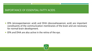 IMPORTANCE OF ESSENTIAL FATTY ACIDS
 EPA (eicosapentaenoic acid) and DHA (docosahexaenoic acid) are important
constituents of the communication membranes of the brain and are necessary
for normal brain development.
 EPA and DHA are also active in the retina of the eye.
 