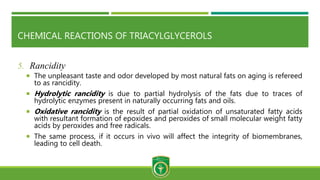 CHEMICAL REACTIONS OF TRIACYLGLYCEROLS
5. Rancidity
 The unpleasant taste and odor developed by most natural fats on aging is refereed
to as rancidity.
 Hydrolytic rancidity is due to partial hydrolysis of the fats due to traces of
hydrolytic enzymes present in naturally occurring fats and oils.
 Oxidative rancidity is the result of partial oxidation of unsaturated fatty acids
with resultant formation of epoxides and peroxides of small molecular weight fatty
acids by peroxides and free radicals.
 The same process, if it occurs in vivo will affect the integrity of biomembranes,
leading to cell death.
 