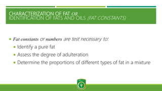 CHARACTERIZATION OF FAT OR
IDENTIFICATION OF FATS AND OILS (FAT CONSTANTS)
 Fat constants or numbers are test necessary to:
 Identify a pure fat
 Assess the degree of adulteration
 Determine the proportions of different types of fat in a mixture
 