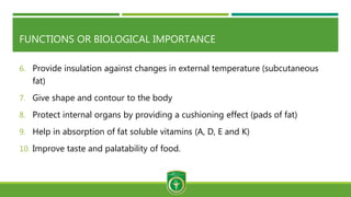 FUNCTIONS OR BIOLOGICAL IMPORTANCE
6. Provide insulation against changes in external temperature (subcutaneous
fat)
7. Give shape and contour to the body
8. Protect internal organs by providing a cushioning effect (pads of fat)
9. Help in absorption of fat soluble vitamins (A, D, E and K)
10. Improve taste and palatability of food.
 