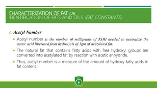CHARACTERIZATION OF FAT OR
IDENTIFICATION OF FATS AND OILS (FAT CONSTANTS)
4. Acetyl Number
 Acetyl number is the number of milligrams of KOH needed to neutralize the
acetic acid liberated from hydrolysis of 1gm of acetylated fat.
 The natural fat that contains fatty acids with free hydroxyl groups are
converted into acetylated fat by reaction with acetic anhydride.
 Thus, acetyl number is a measure of the amount of hydroxy fatty acids in
fat content.
 