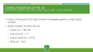 CHARACTERIZATION OF FAT OR
IDENTIFICATION OF FATS AND OILS (FAT CONSTANTS)
 Castor oil because of its high content of ricinoleic acid has a high acetyl
number.
 Acetyl number of some oils are:
 Castor oil = 146-150
 Cod Liver oil = 1.1
 Cotton Seed oil = 21-25
 Olive oil = 10.5
 