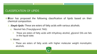 CLASSIFICATION OF LIPIDS
 Bloor has proposed the following classification of lipids based on their
chemical composition.
1. Simple lipids: These are esters of fatty acids with various alcohols.
a) Neutral Fats (Triacylglycerol, TAG):
 These are esters of fatty acids with trihydroxy alcohol, glycerol. Oils are fats
in the liquid state.
b) Waxes:
 These are esters of fatty acids with higher molecular weight monohydric
alcohols.
 