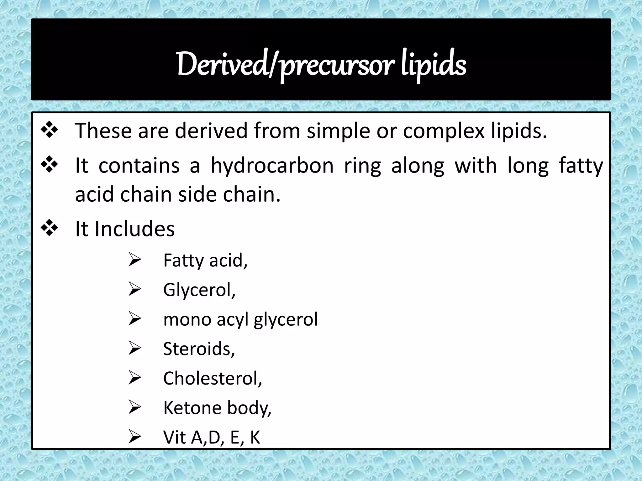 Derived/precursor lipids
 These are derived from simple or complex lipids.
 It contains a hydrocarbon ring along with long fatty
acid chain side chain.
 It Includes
 Fatty acid,
 Glycerol,
 mono acyl glycerol
 Steroids,
 Cholesterol,
 Ketone body,
 Vit A,D, E, K
 